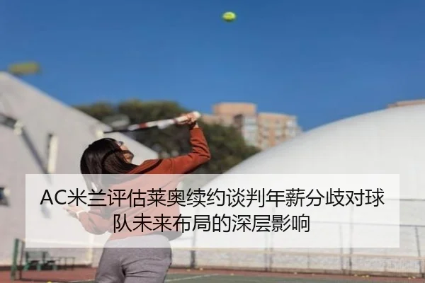 AC米兰评估莱奥续约谈判年薪分歧对球队未来布局的深层影响