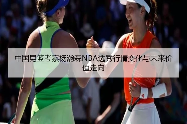 中国男篮考察杨瀚森NBA选秀行情变化与未来价值走向