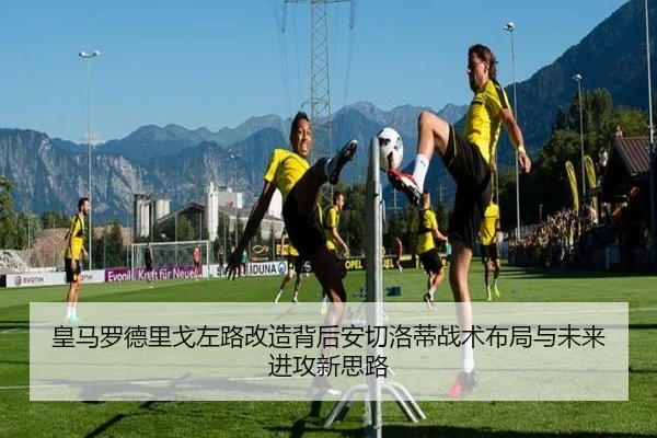 皇马罗德里戈左路改造背后安切洛蒂战术布局与未来进攻新思路